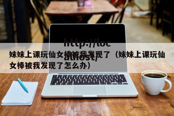 妹妹上课玩仙女棒被我发现了（妹妹上课玩仙女棒被我发现了怎么办）